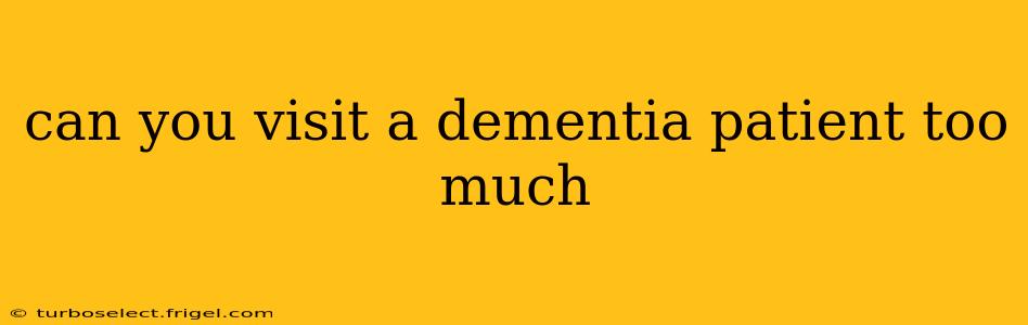 can you visit a dementia patient too much