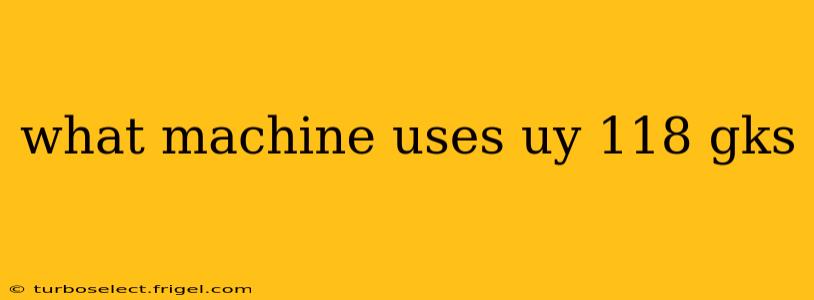 what machine uses uy 118 gks
