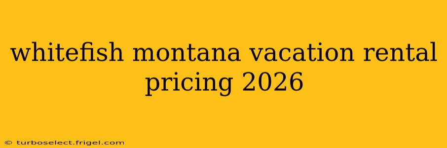 whitefish montana vacation rental pricing 2026